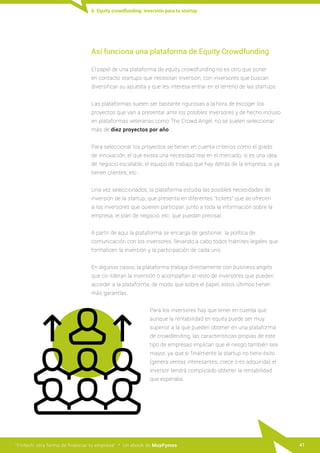“Fintech: otra forma de financiar tu empresa” · Un ebook de MuyPymes 41
6. Equity crowdfunding: inversión para tu startup
Así funciona una plataforma de Equity Crowdfunding
El papel de una plataforma de equity crowdfunding no es otro que poner
en contacto startups que necesitan inversión, con inversores que buscan
diversificar su apuesta y que les interesa entrar en el terreno de las startups.
Las plataformas suelen ser bastante rigurosas a la hora de escoger los
proyectos que van a presentar ante los posibles inversores y de hecho incluso
en plataformas veteranas como The Crowd Angel, no se suelen seleccionar
más de diez proyectos por año.
Para seleccionar los proyectos se tienen en cuenta criterios como el grado
de innovación, el que exista una necesidad real en el mercado, si es una idea
de negocio escalable, el equipo de trabajo que hay detrás de la empresa, si ya
tienen clientes, etc.
Una vez seleccionados, la plataforma estudia las posibles necesidades de
inversión de la startup, que presenta en diferentes "tickets" que se ofrecen
a los inversores que quieren participar, junto a toda la información sobre la
empresa, el plan de negocio, etc. que puedan precisar.
A partir de aquí la plataforma se encarga de gestionar la política de
comunicación con los inversores, llevando a cabo todos trámites legales que
formalicen la inversión y la participación de cada uno.
En algunos casos, la plataforma trabaja directamente con business angels
que co-lideran la inversión o acompañan al resto de inversores que pueden
acceder a la plataforma, de modo que sobre el papel, estos últimos tienen
más garantías.
Para los inversores hay que tener en cuenta que
aunque la rentabilidad en equity puede ser muy
superior a la que pueden obtener en una plataforma
de crowdlending, las características propias de este
tipo de empresas implican que el riesgo también sea
mayor, ya que si finalmente la startup no tiene éxito
(genera ventas interesantes, crece o es adquirida) el
inversor tendrá complicado obtener la rentabilidad
que esperaba.
 
