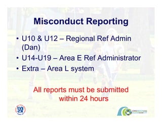 • U10 & U12 – Regional Ref Admin
(Dan)
• U14-U19 – Area E Ref Administrator
• Extra – Area L system
All reports must be submitted
within 24 hours
Misconduct Reporting
 
