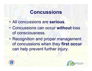 Concussions
• All concussions are serious.
• Concussions can occur without loss
of consciousness.
• Recognition and proper management
of concussions when they first occur
can help prevent further injury.
 