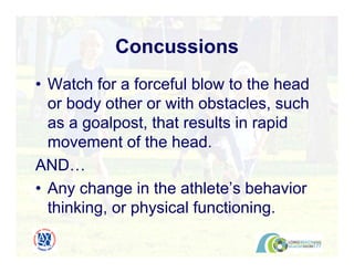 Concussions
• Watch for a forceful blow to the head
or body other or with obstacles, such
as a goalpost, that results in rapid
movement of the head.
AND…
• Any change in the athlete’s behavior
thinking, or physical functioning.
 
