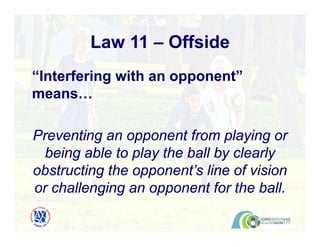 Law 11 – Offside
“Interfering with an opponent”
means…
Preventing an opponent from playing or
being able to play the ball by clearly
obstructing the opponent’s line of vision
or challenging an opponent for the ball.
 