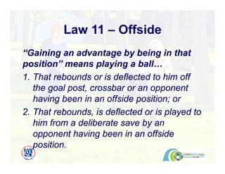 Law 11 – Offside
“Gaining an advantage by being in that
position” means playing a ball…
1. That rebounds or is deflected to him off
the goal post, crossbar or an opponent
having been in an offside position; or
2. That rebounds, is deflected or is played to
him from a deliberate save by an
opponent having been in an offside
position.
 