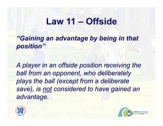 Law 11 – Offside
“Gaining an advantage by being in that
position”
A player in an offside position receiving the
ball from an opponent, who deliberately
plays the ball (except from a deliberate
save), is not considered to have gained an
advantage.
 