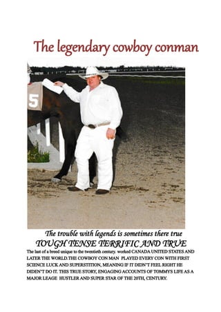 The legendary cowboy conman
The trouble with legends is sometimes there true
TOUGH TENSE TERRIFIC AND TRUE
The last of a breed unique to the twentieth century. worked CANADAUNITED STATESAND
LATERTHEWORLD.THE COWBOYCON MAN PLAYED EVERYCONWITH FIRST
SCIENCE LUCKAND SUPERSTITION, MEANING IF ITDIDN’TFEELRIGHTHE
DIDEN’TDO IT.THISTRUE STORY, ENGAGINGACCOUNTS OFTOMMYS LIFEASA
MAJOR LEAGE HUSTLERAND SUPER STAR OFTHE 20TH, CENTURY.
 