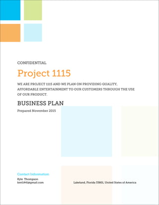 CONFIDENTIAL
Project 1115
WE ARE PROJECT 1115 AND WE PLAN ON PROVIDING QUALITY,
AFFORDABLE ENTERTAINMENT TO OUR CUSTOMERS THROUGH THE USE
OF OUR PRODUCT.
BUSINESS PLAN
Prepared November 2015
Contact Information
Kyle Thompson
kmt1441@gmail.com Lakeland, Florida 33801, United States of America
 