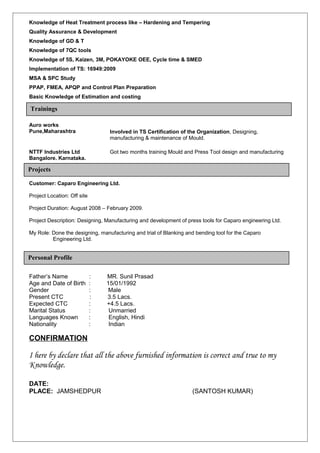 Knowledge of Heat Treatment process like – Hardening and Tempering
Quality Assurance & Development
Knowledge of GD & T
Knowledge of 7QC tools
Knowledge of 5S, Kaizen, 3M, POKAYOKE OEE, Cycle time & SMED
Implementation of TS: 16949:2009
MSA & SPC Study
PPAP, FMEA, APQP and Control Plan Preparation
Basic Knowledge of Estimation and costing
Auro works
Pune,Maharashtra Involved in TS Certification of the Organization, Designing,
manufacturing & maintenance of Mould.
NTTF Industries Ltd
Bangalore. Karnataka.
Got two months training Mould and Press Tool design and manufacturing
Customer: Caparo Engineering Ltd.
Project Location: Off site
Project Duration: August 2008 – February 2009.
Project Description: Designing, Manufacturing and development of press tools for Caparo engineering Ltd.
My Role: Done the designing, manufacturing and trial of Blanking and bending tool for the Caparo
Engineering Ltd.
Father’s Name : MR. Sunil Prasad
Age and Date of Birth : 15/01/1992
Gender : Male
Present CTC : 3.5 Lacs.
Expected CTC : +4.5 Lacs.
Marital Status : Unmarried
Languages Known : English, Hindi
Nationality : Indian
CONFIRMATION
I here by declare that all the above furnished information is correct and true to my
Knowledge.
DATE:
PLACE: JAMSHEDPUR (SANTOSH KUMAR)
Personal Profile
Trainings
Projects
 