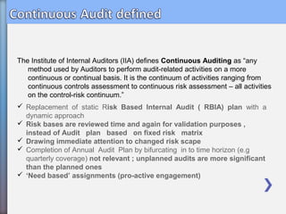 The Institute of Internal Auditors (IIA) defines Continuous Auditing as “any
method used by Auditors to perform audit-related activities on a more
continuous or continual basis. It is the continuum of activities ranging from
continuous controls assessment to continuous risk assessment – all activities
on the control-risk continuum.”
 Replacement of static Risk Based Internal Audit ( RBIA) plan with a
dynamic approach
 Risk bases are reviewed time and again for validation purposes ,
instead of Audit plan based on fixed risk matrix
 Drawing immediate attention to changed risk scape
 Completion of Annual Audit Plan by bifurcating in to time horizon (e.g
quarterly coverage) not relevant ; unplanned audits are more significant
than the planned ones
 ‘Need based’ assignments (pro-active engagement)
 