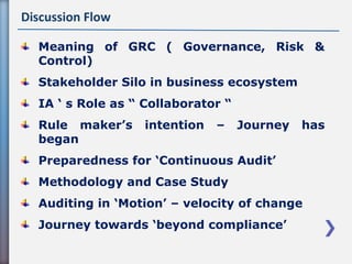 Discussion Flow
Meaning of GRC ( Governance, Risk &
Control)
Stakeholder Silo in business ecosystem
IA ‘ s Role as “ Collaborator “
Rule maker’s intention – Journey has
began
Preparedness for ‘Continuous Audit’
Methodology and Case Study
Auditing in ‘Motion’ – velocity of change
Journey towards ‘beyond compliance’
 