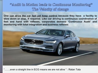 33
“…….even a straight line in ECG means we are not alive ” : Ratan Tata
One can drive the car fast yet keep control because they have a facility to
slow down or stop, if required. Like car driving is continuous coordination of
feet and hand with reflexes, corporates demand ‘Continuous Audit’ and
monitoring with total integration and business reflexes
 