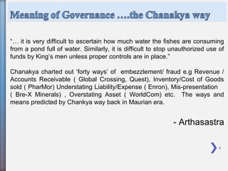 4
“… it is very difficult to ascertain how much water the fishes are consuming
from a pond full of water. Similarly, it is difficult to stop unauthorized use of
funds by King’s men unless proper controls are in place.”
Chanakya charted out ‘forty ways’ of embezzlement/ fraud e.g Revenue /
Accounts Receivable ( Global Crossing, Quest), Inventory/Cost of Goods
sold ( PharMor) Understating Liability/Expense ( Enron), Mis-presentation
( Bre-X Minerals) , Overstating Asset ( WorldCom) etc. The ways and
means predicted by Chankya way back in Maurian era.
- Arthasastra
 