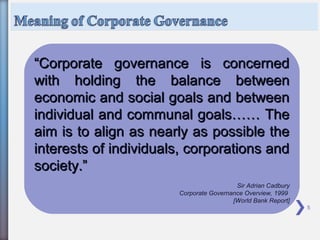 5
““Corporate governance is concernedCorporate governance is concerned
with holding the balance betweenwith holding the balance between
economic and social goals and betweeneconomic and social goals and between
individual and communal goals…… Theindividual and communal goals…… The
aim is to align as nearly as possible theaim is to align as nearly as possible the
interests of individuals, corporations andinterests of individuals, corporations and
society.”society.”
Sir Adrian Cadbury
Corporate Governance Overview, 1999
[World Bank Report]
 