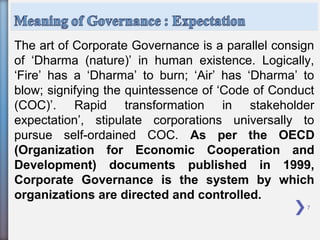 7
The art of Corporate Governance is a parallel consign
of ‘Dharma (nature)’ in human existence. Logically,
‘Fire’ has a ‘Dharma’ to burn; ‘Air’ has ‘Dharma’ to
blow; signifying the quintessence of ‘Code of Conduct
(COC)’. Rapid transformation in stakeholder
expectation’, stipulate corporations universally to
pursue self-ordained COC. As per the OECD
(Organization for Economic Cooperation and
Development) documents published in 1999,
Corporate Governance is the system by which
organizations are directed and controlled.
 