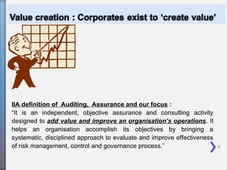 9
IIA definition of Auditing, Assurance and our focus :
“It is an independent, objective assurance and consulting activity
designed to add value and improve an organisation’s operations. It
helps an organisation accomplish its objectives by bringing a
systematic, disciplined approach to evaluate and improve effectiveness
of risk management, control and governance process.”
 