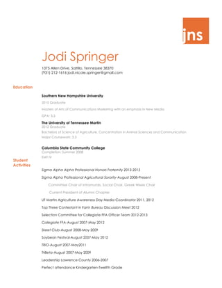 jns
Jodi Springer
1075 Allen Drive, Saltillo, Tennessee 38370
(931) 212-1616 jodi.nicole.springer@gmail.com
Education
Student
Activities
Southern New Hampshire University
2015 Graduate
Masters of Arts of Communications Marketing with an emphasis in New Media
GPA: 3.3
The University of Tennessee Martin
2012 Graduate
Bachelors of Science of Agriculture, Concentration in Animal Sciences and Communication
Major Coursework: 3.3
Columbia State Community College
Completion: Summer 2008
EMT IV
Sigma Alpha Alpha Professional Honors Fraternity 2013-2015
Sigma Alpha Professional Agricultural Sorority-August 2008-Present
Committee Chair of Intramurals, Social Chair, Greek Week Chair
Current President of Alumni Chapter
UT Martin Agriculture Awareness Day Media Coordinator 2011, 2012
Top Three Contestant in Farm Bureau Discussion Meet 2012
Selection Committee for Collegiate FFA Officer Team 2012-2013
Collegiate FFA-August 2007-May 2012
Skeet Club-August 2008-May 2009
Soybean Festival-August 2007-May 2012
TRiO-August 2007-May2011
TriBeta-August 2007-May 2009
Leadership Lawrence County 2006-2007
Perfect attendance Kindergarten-Twelfth Grade
 