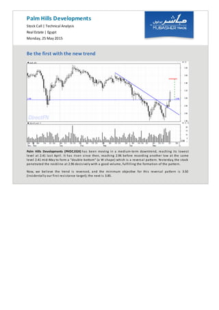 Palm Hills Developments
Stock Call | Technical Analysis
Real Estate | Egypt
Monday, 25 May 2015
Be the first with the new trend
Palm Hills Developments (PHDC.EGX) has been moving in a medium-term downtrend, reaching its lowest
level at 2.41 last April. It has risen since then, reaching 2.96 before recording another low at the same
level 2.41 mid-May to form a "double-bo om" (a W shape) which is a reversal pa ern. Yesterday, the stock
penetrated the neckline at 2.96 decisively with a good volume, fulfilling the formation of the pattern.
Now, we believe the trend is reversed, and the minimum objec ve for this reversal pa ern is 3.50
(incidentally our first resistance target); the next is 3.85.
 
