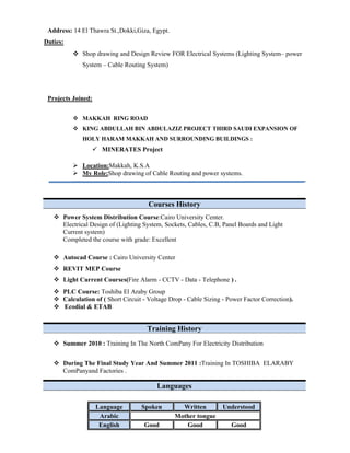 Address: 14 El Thawra St.,Dokki,Giza, Egypt.
Duties:
Shop drawing and Design Review FOR Electrical Systems (Lighting System– power
System – Cable Routing System)
Projects Joined:
MAKKAH RING ROAD
KING ABDULLAH BIN ABDULAZIZ PROJECT THIRD SAUDI EXPANSION OF
HOLY HARAM MAKKAH AND SURROUNDING BUILDINGS :
MINERATES Project
Location:Makkah, K.S.A
My Role:Shop drawing of Cable Routing and power systems.
Courses History
Power System Distribution Course:Cairo University Center.
Electrical Design of (Lighting System, Sockets, Cables, C.B, Panel Boards and Light
Current system)
Completed the course with grade: Excellent
Autocad Course : Cairo University Center
REVIT MEP Course
Light Current Courses(Fire Alarm - CCTV - Data - Telephone ) .
PLC Course: Toshiba El Araby Group
Calculation of ( Short Circuit - Voltage Drop - Cable Sizing - Power Factor Correction).
Ecodial & ETAB
Training History
Summer 2010 : Training In The North ComPany For Electricity Distribution
During The Final Study Year And Summer 2011 :Training In TOSHIBA ELARABY
ComPanyand Factories .
Languages
UnderstoodWrittenSpokenLanguage
Mother tongueArabic
GoodGoodGoodEnglish
 
