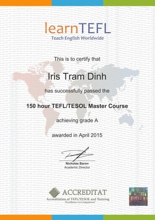 This is to certify that
Iris Tram Dinh
has successfully passed the
150 hour TEFL/TESOL Master Course
achieving grade A
awarded in April 2015
Nicholas Baron
Academic Director
Powered by TCPDF (www.tcpdf.org)
 