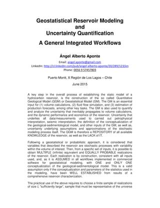 Geostatistical Reservoir Modeling
and
Uncertainty Quantification
A General Integrated Workflows
Ángel Alberto Aponte
Email: angel.aponte@gmail.com
LinkedIn: http://cl.linkedin.com/pub/angel-alberto-aponte/20/289/123/en
Phone: 0056 9 57457803
Puerto Montt, X Región de Los Lagos – Chile
June 2015
A key step in the overall process of establishing the static model of a
hydrocarbon reservoir, is the construction of the so called Quantitative
Geological Model (QGM) or Geostatistical Model (GM). The GM is an essential
input for (1) volume calculations, (2) fluid flow simulation, and (3) estimation of
production forecasts, among other key tasks. The GM is also used to quantify
and analyze the uncertainty that inevitably propagates to volume calculations,
and the dynamic performance and economics of the reservoir. Uncertainty that
underlies all data/measurements used to carried out petrophysical
interpretation, seismic interpretation, the definition of the conceptualization of
the geological-sedimentological model, and other inputs of the GM; as well as,
uncertainty underlying assumptions and approximations of the stochastic
modeling process itself. The QGM is therefore a REPOSITORY of all available
KNOWLEDGE of the reservoir, as well as the LACK of IT.
Following a geostatistical or probabilistic approach, it is considered that
variables that described the reservoir are stochastic processes with variability
within the volume of interest. Then, from a specific set of inputs, it is possible to
obtain MULTIPLE (infinite) equivalent and EQUALLY PROBABLE realizations
of the reservoir. Each realization is by construction, consistent with all inputs
used, and, as it is ASSUMED in all workflows implemented in commercial
software for geostatistical modeling, with ONE and ONLY ONE
conceptualization of the geological-sedimentological model. This is a valid
assumption only if the conceptualization and parameters of the statistics used in
the modeling, have been WELL ESTABLISHED from results of a
comprehensive reservoir characterization.
The practical use of the above requires to choose a finite sample of realizations
of size L "sufficiently large", sample that must be representative of the universe
 