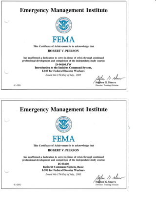 Emergency Management Institute
FEMA
0.3 CEU
This Certificate of Achievement is to acknowledge that
ROBERT V. PIERSON
has reaffirmed a dedication to serve in times of crisis through continued
professional development and completion of the independent study course:
rs-o0100.Fw
Introduction to the Incident Command System,
I-100 for Federal Disaster Workers
Issued this 17th Day of July, 2005 t / , I
Wr* ,2 //*'*--
/st&n"oG. Sharro
Dire c to r, Training D iv is ion
. Emergency Management Institute
FEMA
This Certificate of Achievement is to acknowledge that
ROBERT V. PIERSON
has reaffirmed a dedication to serve in times of crisis through continued
professional development and completion of the independent study course:
rs-o0200
Incident Command System, Basic
I-200 for tr'ederal Disaster Workers
Issued this l7th Day of July, 2005
k//,* ) /A-"-
/srfinuoc. Jnurro
Dire c to r, Training Divis ion0.3 CEU
 