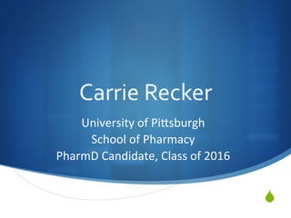S
Carrie	Recker	
University	of	Pi.sburgh	
School	of	Pharmacy	
PharmD	Candidate,	Class	of	2016	
 