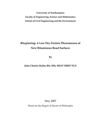University of Southampton
Faculty of Engineering, Science and Mathematics
School of Civil Engineering and the Environment
Bituplaning: A Low Dry Friction Phenomenon of
New Bituminous Road Surfaces
By
John Charles Bullas BSc MSc MIAT MIHT FGS
May 2007
Thesis for the Degree of Doctor of Philosophy
 