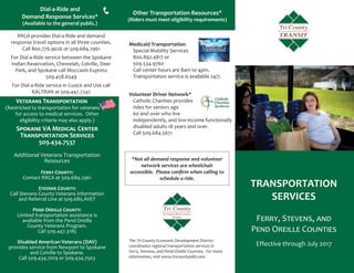 RRCA provides Dial-a-Ride and demand
response travel options in all three counties.
Call 800.776.9026 or 509.684.2961
For Dial-a-Ride service between the Spokane
Indian Reservation, Chewelah, Colville, Deer
Park, and Spokane call Moccasin Express
509.458.6549
For Dial-a-Ride service in Cusick and Usk call
KALTRAN at 509.447.7247
TRANSPORTATION
SERVICES
FERRY, STEVENS, AND
PEND OREILLE COUNTIES
Effective through July 2017
Other Transportation Resources*
(Riders must meet eligibility requirements)
Dial-a-Ride and
Demand Response Services*
(Available to the general public.)
*Not all demand response and volunteer
network services are wheelchair
accessible. Please conﬁrm when calling to
schedule a ride.
The Tri-County Economic Development District
coordinates regional transportation services in
Ferry, Stevens, and Pend Oreille Counties. For more
information, visit www.tricountyedd.com.
Volunteer Driver Network*
Catholic Charities provides
rides for seniors age
60 and over who live
independently, and low-income functionally
disabled adults 18 years and over.
Call 509.684.5671
Medicaid Transportation
Special Mobility Services
800.892.4817 or
509.534.9760
Call center hours are 8am to 4pm.
Transportation service is available 24/7.
TRANSIT
VETERANS TRANSPORTATION
(Restricted to transportation for veteransrannnnnnnnnnnnnnnnnnnnns
for access to medical services. Other
eligibility criteria may also apply.)
SPOKANE VA MEDICAL CENTER
TRANSPORTATION SERVICES
509.434.7537
Additional Veterans Transportation
Resources
FERRY COUNTY:
Contact RRCA at 509.684.2961
STEVENS COUNTY:
Call Stevens County Veterans Information
and Referral Line at 509.685.AVET
PEND OREILLE COUNTY:
Limited transportation assistance is
available from the Pend Oreille
County Veterans Program.
Call 509.447.3185
Disabled American Veterans (DAV)
provides service from Newport to Spokane
and Colville to Spokane.
Call 509.434.7019 or 509.434.7503
 