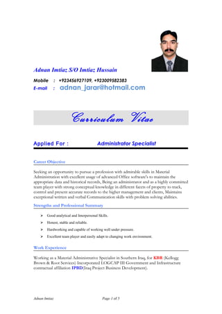 Adnan Imtiaz S/O Imtiaz Hussain
Mobile : +923456927109, +923009582383
E-mail : adnan_jarar@hotmail.com
Curriculum Vitae
Applied For : Administrator Specialist
Career Objective
Seeking an opportunity to pursue a profession with admirable skills in Material
Administration with excellent usage of advanced Office software's to maintain the
appropriate data and historical records, Being an administrator and as a highly committed
team player with strong conceptual knowledge in different facets of property to track,
control and present accurate records to the higher management and clients, Maintains
exceptional written and verbal Communication skills with problem solving abilities.
Strengths and Professional Summary
 Good analytical and Interpersonal Skills.
 Honest, stable and reliable.
 Hardworking and capable of working well under pressure.
 Excellent team player and easily adapt to changing work environment.
Work Experience
Working as a Material Administrative Specialist in Southern Iraq, for KBR (Kellogg
Brown & Root Services) Incorporated LOGCAP III Government and Infrastructure
contractual affiliation IPBD(Iraq Project Business Development).
Adnan Imtiaz Page 1 of 5
 
