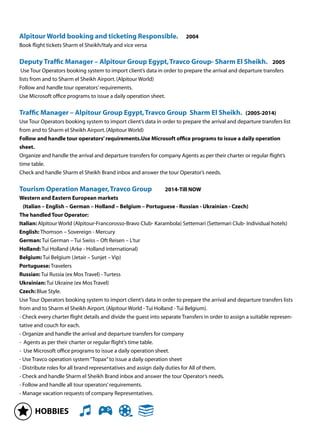 HOBBIES
Alpitour World booking and ticketing Responsible. 2004
Book ﬂight tickets Sharm el Sheikh/Italy and vice versa
Deputy Trafﬁc Manager – Alpitour Group Egypt,Travco Group- Sharm El Sheikh. 2005
Use Tour Operators booking system to import client’s data in order to prepare the arrival and departure transfers
lists from and to Sharm el Sheikh Airport.(Alpitour World)
Follow and handle tour operators’requirements.
Use Microsoft ofﬁce programs to issue a daily operation sheet.
Trafﬁc Manager – Alpitour Group Egypt,Travco Group Sharm El Sheikh. (2005-2014)
Use Tour Operators booking system to import client’s data in order to prepare the arrival and departure transfers list
from and to Sharm el Sheikh Airport.(Alpitour World)
Follow and handle tour operators’requirements.Use Microsoft ofﬁce programs to issue a daily operation
sheet.
Organize and handle the arrival and departure transfers for company Agents as per their charter or regular ﬂight’s
time table.
Check and handle Sharm el Sheikh Brand inbox and answer the tour Operator’s needs.
Tourism Operation Manager,Travco Group 2014-Till NOW
Western and Eastern European markets
(Italian – English – German – Holland – Belgium – Portuguese - Russian - Ukrainian - Czech)
The handled Tour Operator:
Italian: Alpitour World (Alpitour-Francorosso-Bravo Club- Karambola) Settemari (Settemari Club- Individual hotels)
English: Thomson – Sovereign - Mercury
German: Tui German – Tui Swiss – Oft Reisen – L’tur
Holland: Tui Holland (Arke - Holland international)
Belgium: Tui Belgium (Jetair – Sunjet – Vip)
Portuguese: Travelers
Russian: Tui Russia (ex Mos Travel) - Turtess
Ukrainian: Tui Ukraine (ex Mos Travel)
Czech: Blue Style.
Use Tour Operators booking system to import client’s data in order to prepare the arrival and departure transfers lists
from and to Sharm el Sheikh Airport.(Alpitour World - Tui Holland - Tui Belgium).
- Check every charter ﬂight details and divide the guest into separate Transfers in order to assign a suitable represen-
tative and couch for each.
- Organize and handle the arrival and departure transfers for company
- Agents as per their charter or regular ﬂight’s time table.
- Use Microsoft ofﬁce programs to issue a daily operation sheet.
- Use Travco operation system“Topax”to issue a daily operation sheet
- Distribute roles for all brand representatives and assign daily duties for All of them.
- Check and handle Sharm el Sheikh Brand inbox and answer the tour Operator’s needs.
- Follow and handle all tour operators’requirements.
- Manage vacation requests of company Representatives.
 