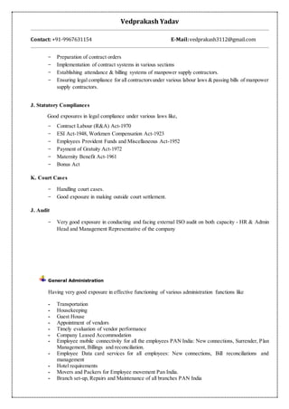 Vedprakash Yadav
Contact: +91-9967631154 E-Mail:vedprakash3112@gmail.com
− Preparation of contract orders
− Implementation of contract systems in various sections
− Establishing attendance & billing systems of manpower supply contractors.
− Ensuring legal compliance for all contractorsunder various labour laws & passing bills of manpower
supply contractors.
J. Statutory Compliances
Good exposures in legal compliance under various laws like,
− Contract Labour (R&A) Act-1970
− ESI Act-1948, Workmen Compensation Act-1923
− Employees Provident Funds and Miscellaneous Act-1952
− Payment of Gratuity Act-1972
− Maternity Benefit Act-1961
− Bonus Act
K. Court Cases
− Handling court cases.
− Good exposure in making outside court settlement.
J. Audit
− Very good exposure in conducting and facing external ISO audit on both capacity - HR & Admin
Head and Management Representative of the company
General Administration
Having very good exposure in effective functioning of various administration functions like
- Transportation
- Housekeeping
- Guest House
- Appointment of vendors
- Timely evaluation of vendor performance
- Company Leased Accommodation
- Employee mobile connectivity for all the employees PAN India: New connections, Surrender, Plan
Management, Billings and reconciliation.
- Employee Data card services for all employees: New connections, Bill reconciliations and
management
- Hotel requirements
- Movers and Packers for Employee movement Pan India.
- Branch set-up, Repairs and Maintenance of all branches PAN India
 