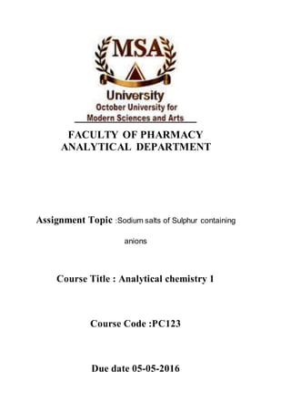 FACULTY OF PHARMACY
ANALYTICAL DEPARTMENT
Assignment Topic :Sodium salts of Sulphur containing
anions
Course Title : Analytical chemistry 1
Course Code :PC123
Due date 05-05-2016
 