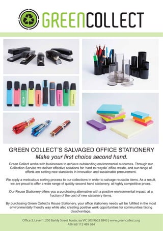 GREEN COLLECT’S SALVAGED OFFICE STATIONERY
Make your first choice second hand.
Green Collect works with businesses to achieve outstanding environmental outcomes. Through our
Collection Service we deliver effective solutions for ‘hard to recycle’ office waste, and our range of
efforts are setting new standards in innovation and sustainable procurement.
We apply a meticulous sorting process to our collections in order to salvage reusable items. As a result,
we are proud to offer a wide range of quality second hand stationery, at highly competitive prices.
Our Reuse Stationery offers you a purchasing alternative with a positive environmental impact, at a
fraction of the cost of new stationery items.
By purchasing Green Collect’s Reuse Stationery, your office stationery needs will be fulfilled in the most
environmentally friendly way while also creating positive work opportunities for communities facing
disadvantage.
Office 3, Level 1, 250 Barkly Street Footscray VIC | 03 9663 8843 | www.greencollect.org
ABN 68 112 489 684
 