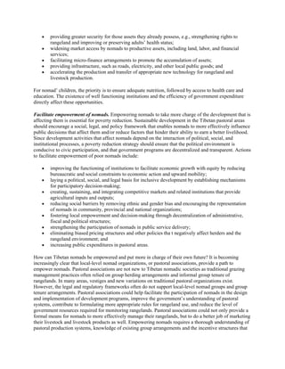  providing greater security for those assets they already possess, e.g., strengthening rights to
rangeland and improving or preserving adults’ health status;
 widening market access by nomads to productive assets, including land, labor, and financial
services;
 facilitating micro-finance arrangements to promote the accumulation of assets;
 providing infrastructure, such as roads, electricity, and other local public goods; and
 accelerating the production and transfer of appropriate new technology for rangeland and
livestock production.
For nomad’ children, the priority is to ensure adequate nutrition, followed by access to health care and
education. The existence of well functioning institutions and the efficiency of government expenditure
directly affect these opportunities.
Facilitate empowerment of nomads. Empowering nomads to take more charge of the development that is
affecting them is essential for poverty reduction. Sustainable development in the Tibetan pastoral areas
should encourage a social, legal, and policy framework that enables nomads to more effectively influence
public decisions that affect them and/or reduce factors that hinder their ability to earn a better livelihood.
Since development activities that affect nomads depend on the interaction of political, social, and
institutional processes, a poverty reduction strategy should ensure that the political environment is
conducive to civic participation, and that government programs are decentralized and transparent. Actions
to facilitate empowerment of poor nomads include:
 improving the functioning of institutions to facilitate economic growth with equity by reducing
bureaucratic and social constraints to economic action and upward mobility;
 laying a political, social, and legal basis for inclusive development by establishing mechanisms
for participatory decision-making;
 creating, sustaining, and integrating competitive markets and related institutions that provide
agricultural inputs and outputs;
 reducing social barriers by removing ethnic and gender bias and encouraging the representation
of nomads in community, provincial and national organizations;
 fostering local empowerment and decision-making through decentralization of administrative,
fiscal and political structures;
 strengthening the participation of nomads in public service delivery;
 eliminating biased pricing structures and other policies tha t negatively affect herders and the
rangeland environment; and
 increasing public expenditures in pastoral areas.
How can Tibetan nomads be empowered and put more in charge of their own future? It is becoming
increasingly clear that local-level nomad organizations, or pastoral associations, provide a path to
empower nomads. Pastoral associations are not new to Tibetan nomadic societies as traditional grazing
management practices often relied on group herding arrangements and informal group tenure of
rangelands. In many areas, vestiges and new variations on traditional pastoral organizations exist.
However, the legal and regulatory frameworks often do not support local-level nomad groups and group
tenure arrangements. Pastoral associations could help facilitate the participation of nomads in the design
and implementation of development programs, improve the government’s understanding of pastoral
systems, contribute to formulating more appropriate rules for rangeland use, and reduce the level of
government resources required for monitoring rangelands. Pastoral associations could not only provide a
formal means for nomads to more effectively manage their rangelands, but to do a better job of marketing
their livestock and livestock products as well. Empowering nomads requires a thorough understanding of
pastoral production systems, knowledge of existing group arrangements and the incentive structures that
 
