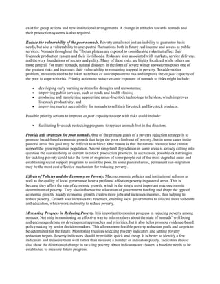 exist for group actions and new institutional arrangements. A change in attitudes towards nomads and
their production systems is also required.
Reduce the vulnerability of the poor nomads. Poverty entails not just an inability to guarantee basic
needs, but also a vulnerability to unexpected fluctuations both in future real income and access to public
services. Nomads throughout the Tibetan plateau are exposed to considerable risks that affect their
livestock production system and their livelihoods. Risks are also associated with markets, service delivery,
and the very foundations of society and polity. Many of these risks are highly localized while others are
more general. For many nomads, natural disasters in the form of severe winter snowstorms poses one of
the greatest risks and increases their vulnerability to remaining trapped in poverty. To address this
problem, measures need to be taken to reduce ex ante exposure to risk and improve the ex post capacity of
the poor to cope with risk. Priority actions to reduce ex ante exposure of nomads to risks might include:
 developing early warning systems for droughts and snowstorms;
 improving public services, such as roads and health clinics;
 producing and transferring appropriate range-livestock technology to herders, which improves
livestock productivity; and
 improving market accessibility for nomads to sell their livestock and livestock products.
Possible priority actions to improve ex post capacity to cope with risks could include:
 facilitating livestock restocking programs to replace animals lost in the disasters.
Provide exit strategies for poor nomads. One of the primary goals of a poverty reduction strategy is to
promote broad-based economic growth that helps the poor climb out of poverty, but in some cases in the
pastoral areas this goal may be difficult to achieve. One reason is that the natural resource base cannot
support the growing human population. Severe rangeland degradation in some areas is already calling into
question the sustainability of current livestock production practices. In such cases, possible exit strategies
for tackling poverty could take the form of migration of some people out of the most degraded areas and
establishing social support programs to assist the poor. In some pastoral areas, permanent out-migration
may be the most cost-effective mechanism for reducing poverty.
Effects of Policies and the Economy on Poverty. Macroeconomic policies and institutional reforms as
well as the quality of local governance have a profound affect on poverty in pastoral areas. This is
because they affect the rate of economic growth, which is the single most important macroeconomic
determinant of poverty. They also influence the allocation of government funding and shape the type of
economic growth. Steady economic growth creates more jobs and increases incomes, thus helping to
reduce poverty. Growth also increases tax revenues, enabling local governments to allocate more to health
and education, which work indirectly to reduce poverty.
Measuring Progress in Reducing Poverty. It is important to monitor progress in reducing poverty among
nomads. Not only is monitoring an effective way to inform others about the state of nomads’ well being
and encourage debate on development approaches and priorities, but it also helps promote evidence-based
policymaking by senior decision-makers. This allows more feasible poverty reduction goals and targets to
be determined for the future. Monitoring requires selecting poverty indicators and setting poverty
reduction targets. Poverty indicators should be reliable, quick and cheap. It is better to identify a few
indicators and measure them well rather than measure a number of indicators poorly. Indicators should
also show the direction of change in tackling poverty. Once indicators are chosen, a baseline needs to be
established to measure future progress.
 