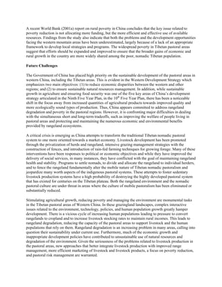 A recent World Bank (2001a) report on rural poverty in China concludes that the key issue related to
poverty reduction is not allocating more funding, but the more efficient and effective use of available
resources. Findings from the study also indicate that both the problems and the development opportunities
facing the western mountain areas have been underestimated, largely because of a lack of an appropriate
framework to develop local strategies and programs. The widespread poverty in Tibetan pastoral areas
suggest that efforts should be expanded and improved to ensure that the broader gains of economic and
rural growth in the country are more widely shared among the poor, nomadic Tibetan population.
Future Challenges
The Government of China has placed high priority on the sustainable development of the pastoral areas in
western China, including the Tibetan areas. This is evident in the Western Development Strategy which
emphasizes two main objectives: (1) to reduce economic disparities between the western and other
regions; and (2) to ensure sustainable natural resources management. In addition, while sustainable
growth in agriculture and ensuring food security was one of the five key areas of China’s development
strategy articulated in the Ninth Five Year Plan, in the 10th
Five Year Plan, there has been a noticeable
shift in the focus away from increased quantities of agricultural products towards improved quality and
more ecologically sound types of production. Thus, China appears committed to address rangeland
degradation and poverty in the pastoral regions. However, it is confronting major difficulties in dealing
with the simultaneous short and long-term tradeoffs, such as improving the welfare of people living in
pastoral areas and protecting and maintaining the numerous economic and environmental benefits
provided by rangeland ecosystems.
A critical crisis is emerging as China attempts to transform the traditional Tibetan nomadic pastoral
system to one more oriented towards a market economy. Livestock development has been promoted
through the privatization of herds and rangeland, intensive grazing management strategies with the
construction of fences, and introduction of rain-fed farming techniques for growing forage. Many of these
interventions have been responses to political or economic objectives and while they have improved the
delivery of social services, in many instances, they have conflicted with the goal of maintaining rangeland
health and stability. Programs to settle nomads, to divide and allocate the rangeland to individual herders,
and to fence the rangeland fundamentally alter the mobile nature of Tibetan nomadic pastoralism and
jeopardize many worth aspects of the indigenous pastoral systems. These attempts to foster sedentary
livestock production systems have a high probability of destroying the highly developed pastoral system
that has existed for centuries on the Tibetan plateau. Both the rangeland environment and the nomadic
pastoral culture are under threat in areas where the culture of mobile pastoralism has been eliminated or
substantially reduced.
Stimulating agricultural growth, reducing poverty and managing the environment are monumental tasks
in the Tibetan pastoral areas of Western China. In these grazingland landscapes, complex interactive
issues related to the environment, technology, policies, and human population growth greatly hamper
development. There is a vicious cycle of increasing human populations leading to pressure to convert
rangelands to cropland and to increase livestock stocking rates to maintain rural incomes. This leads to
rangeland degradation, reducing the capacity of the pastoral areas to support livestock and the human
populations that rely on them. Rangeland degradation is an increasing problem in many areas, calling into
question their sustainability under current use. Furthermore, much of the economic growth and
inappropriate development policies have contributed to unsustainable use of natural resources and
degradation of the environment. Given the seriousness of the problems related to livestock production in
the pastoral areas, new approaches that better integrate livestock production with improved range
management, more efficient marketing of livestock and livestock products, a focus on poverty reduction,
and pastoral risk management are warranted.
 