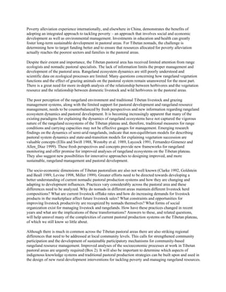 Poverty alleviation experience internationally, and elsewhere in China, demonstrates the benefits of
adopting an integrated approach to tackling poverty – an approach that involves social and economic
development as well as environmental management. Investments in education and health can greatly
foster long-term sustainable development in pastoral areas. For Tibetan nomads, the challenge is
determining how to target funding better and to ensure that resources allocated for poverty alleviation
actually reaches the poorest sectors and families in the pastoral areas.
Despite their extent and importance, the Tibetan pastoral area has received limited attention from range
ecologists and nomadic pastoral specialists. The lack of information limits the proper management and
development of the pastoral area. Rangeland ecosystem dynamics are still poorly understood and
scientific data on ecological processes are limited. Many questions concerning how rangeland vegetation
functions and the effect of grazing animals on the pastoral system remain unanswered for the most part.
There is a great need for more in-depth analysis of the relationship between herbivores and the vegetation
resource and the relationship between domestic livestock and wild herbivores in the pastoral areas.
The poor perception of the rangeland environment and traditional Tibetan livestock and grazing
management systems, along with the limited support for pastoral development and rangeland resource
management, needs to be counterbalanced by fresh perspectives and new information regarding rangeland
ecosystem dynamics and pastoral development. It is becoming increasingly apparent that many of the
existing paradigms for explaining the dynamics of rangeland ecosystems have not captured the vigorous
nature of the rangeland ecosystems of the Tibetan plateau and, therefore, traditional measures for range
conditions and carrying capacities may not be effective gauges for management. Emerging research
findings on the dynamics of semi-arid rangelands, indicate that non-equilibrium models for describing
pastoral system dynamics and state-and-transition models for explaining vegetation succession are
valuable concepts (Ellis and Swift 1988, Westoby et al. 1989, Laycock 1991, Fernandez-Gimenez and
Allen_Diaz 1999). These fresh perspectives and concepts provide new frameworks for rangeland
monitoring and offer promise for improved analyses of rangeland ecosystems on the Tibetan plateau.
They also suggest new possibilities for innovative approaches to designing improved, and more
sustainable, rangeland management and pastoral development.
The socio-economic dimensions of Tibetan pastoralism are also not well known (Clarke 1992, Goldstein
and Beall 1989, Levine 1998, Miller 1999). Greater efforts need to be directed towards developing a
better understanding of current nomadic pastoral production systems and how they are changing and
adapting to development influences. Practices vary considerably across the pastoral area and these
differences need to be analyzed. Why do nomads in different areas maintain different livestock herd
compositions? What are current livestock offtake rates and how do increasing demands for livestock
products in the marketplace affect future livestock sales? What constraints and opportunities for
improving livestock productivity are recognized by nomads themselves? What forms of social
organization exist for managing livestock and rangelands. How have these practices changed in recent
years and what are the implications of these transformations? Answers to these, and related questions,
will help unravel many of the complexities of current pastoral production systems on the Tibetan plateau,
of which we still know so little about.
Although there is much in common across the Tibetan pastoral areas there are also striking regional
differences that need to be addressed at local community levels. This calls for strengthened community
participation and the development of sustainable participatory mechanisms for community-based
rangeland resource management. Improved analyses of the socioeconomic processes at work in Tibetan
pastoral areas are urgently required (Box 2). It will also be important to determine which aspects of
indigenous knowledge systems and traditional pastoral production strategies can be built upon and used in
the design of new rural development interventions for tackling poverty and managing rangeland resources.
 