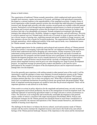 disease or harsh winters.
The organization of traditional Tibetan nomadic pastoralism, which emphasized multi-species herds,
complex herd structures, regular movements of livestock, and linkages with agricultural communities
developed as a rational response to the unpredictability of the rangeland ecosystem. Complex forms of
social organization within nomadic pastoral societies also developed that aided allocation of rangeland
resources and, through trade networks with other societies secured goods not available within the pastoral
systems. Pastoralism evolved through long-term adaptation and persistence in a harsh environment and
the grazing and livestock management systems that developed were rational responses by herders to the
resources and risks of an inhospitable environment. Nomads mitigated environmental risks through
strategies that enhanced diversity, flexibility, linkages to support networks, and self-sufficiency. Diversity
is crucial to pastoral survival. Nomads keep a diverse mix of livestock in terms of species and class; they
use a diverse mosaic of grazing sites, exploiting seasonal and annual variability in forage resources; and
they maintain a diverse mix of goals for livestock production. The organizational flexibility of traditional
nomadic pastoralism, which emphasized mobility of the multi-species herds, was a fundamental reason
for Tibetan nomads’ success on the Tibetan plateau.
The expanded appreciation for the complexity and ecological and economic efficacy of Tibetan pastoral
production systems is encouraging. It provides hope that the vast indigenous knowledge nomads possess
will be better understood and used in designing new interventions. Greater awareness of the need to
understand existing pastoral systems should also help ensure that the goals and needs of nomads are
incorporated into new programs and that nomads become active participants in the development process.
Pastoral development programs must involve nomads themselves in the initial design of interventions.
Tibetan nomads’ needs and desires must be heard and the vast body of indigenous knowledge they
possess about rangeland resources must be put to use when designing new range-livestock development
projects. An important message for pastoral policy-makers and planners is the need for active
participation by the nomads in all aspects of the development process and for empowered nomads to
manage their own development.
Given the generally poor experience with settling nomads in other pastoral areas of the world, it will be
interesting to watch the attempts to foster more sedentary livestock production systems on the Tibetan
plateau. What effects will the privatization of rangelands have on rangeland condition? Will nomads
overgraze pastures that they view as their own property now? What effect will private rangeland and
fences have on traditional mechanisms for pooling livestock into group herds and group herding? What
kinds of rangeland monitoring programs are needed to look after the privatized rangeland? These will be
important questions to seek answers to in the future.
China needs to re-orient its policy objectives for the rangelands and pastoral areas, not only in terms of
range management and livestock production, but also in the management of rural development itself. The
traditional approach of maximizing agricultural output is no longer relevant to current circumstances in
China. The need now is for ecologically and economically sustainable development of the pastoral
regions, neither of which is consistent with output maximization (World Bank 2001b). Policies and
development strategies for the Tibetan pastoral area should be based on much better consideration of
ecological constraints, the interests and aspirations of the Tibetan nomads themselves, and alternative
methods of meeting social objectives.
The challenge for the future is to balance the diverse cultural, social and economic needs of Tibetan
nomads with the need to maintain the rangeland resources and conserve the biodiversity and cultural
heritage of the Tibetan pastoral landscape. Because of the importance to the nation and the international
 