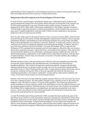 understanding of China’s approach to rural development and poverty reduction in the pastoral regions and
better knowledge about the nature of poverty in Tibetan pastoral areas.
Background on Rural Development in the Pastoral Regions of Western China
In much of China’s pastoral region, including the Tibetan areas, traditional livestock production and
grazing management strategies have been greatly altered in the past several decades as the nomadic way
of life has been transformed to one more oriented toward a market economy (Cincotta et al. 1992,
Manderscheid 2001b, Miller 2000). Following the establishment of the People’s Republic of China in
1949, the goal for agriculture has been to increase grain production, which resulted in the conversion of
large areas of marginal rangeland to crop land; much of which was later abandoned as rain-fed grain
production in the semi-arid areas proved futile.
Since the early 1980s, goals for the pastoral areas have been to increase livestock offtake, which has been
promoted through the privatization of herds and rangelands, sedentarization of herders, intensive grazing
management strategies, and introduction of rain-fed farming techniques for growing forage and fodder.
Many of these developments were responses to economic objectives. In many cases, however, they have
conflicted with the goal of maintaining rangeland ecosystem health and stability. In addition, they have
not always been consistent with the local herders’ own goals (World Bank 2001b). Longworth and
Williamson (1993) concluded that the pastoral areas have been negatively affected by three sets of policy-
related issues: population pressures; market distortions; and institutional uncertainties. These factors have
interacted with the adoption of new technologies, including the opening of additional water wells and
animal health programs; supplementary winter fodder/feed from agricultural byproducts; and cultivation
of improved pasture, which in many cases has led to an increase in livestock numbers, thus, leading to
rangeland degradation.
With the decollectivization of the agricultural sector, China has achieved remarkable agricultural and
rural growth, greatly reduced poverty and addressed many environmental and natural resource
degradation problems. The livestock sub-sector has experienced especially strong growth and rapid
expansion during the past two decades and the livestock sub-sector has consistently outperformed the
agricultural sector as a whole (Nyberg and Rozelle 1999). Average annual economic growth rates close to
ten percent, combined with specific efforts to diversify regionally and within the sub-sector have
contributed significantly to raise farmers’ and herders’ incomes and has improved the availability and
variety of food and livestock products for local and export markets.
Reforms in the rural areas have been deliberate, gradual, and quite effective as the rural sector has moved
away from a planned economy. The total number of people living in absolute poverty in the country has
dropped to some 106 million, or about 11.5 percent of the population. The Chinese government has a
strong commitment to poverty reduction, and the scale and funding of its poverty reduction program, and
the sustained dramatic reduction of absolute poverty over the last twenty years of reform, are exemplary
(World Bank 2001a). Replicating these accomplishments and improving sustainability in the future,
however, will be more difficult as many of the potential gains from the transition reforms have been
achieved and weak demand has now slowed growth.
A recent World Bank study (Nyberg and Rozelle 1999) concluded that future productivity gains in the
agricultural sector will have to come from greater efficiencies of production, stimulated by market forces,
and greater productivity of scarce natural resources through improved natural resource management and
introduction of new technologies. Sustained rural development will also require more dynamic and
effective rural institutions and financial systems, improved land tenure regimes, improved incentives for
investing in agricultural development, liberalization of production, pricing and marketing policies, and
 