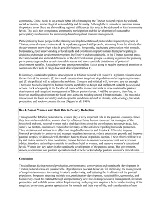 community, China needs to do a much better job of managing the Tibetan pastoral region for cultural,
social, economic, and ecological sustainability and diversity. Although there is much in common across
the pastoral areas there are also striking regional differences that need to be addressed at local community
levels. This calls for strengthened community participation and the development of sustainable
participatory mechanisms for community-based rangeland resource management.
Participation by local people in the planning and implementation of pastoral development programs in
Tibetan pastoral areas remains weak. A top-down approach still prevails, stemming from the attitude that
the government knows best what is good for herders. Frequently, inadequate consultation with nomads,
bureaucracy, poor understanding of local needs and constraints impede nomads from participating in
decisions and render development programs ineffective and unsustainable. In the Tibetan pastoral areas,
the varied social and cultural differences of the different nomad groups is a strong argument for pursuing
participatory approaches in order to enable access and more equitable distribution of potential
development benefits. Reducing poverty among pastoralists is also going to require increased attention to
women and their role in range-livestock development (Box 4).
In summary, sustainable pastoral development in Tibetan pastoral will require: (1) greater concern about
the welfare of the nomads; (2) increased concern about rangeland degradation and ecosystem processes;
and (3) the political will to address the problems. Concern and political will, however, are not enough.
There also has to be improved human resource capability to design and implement suitable policies and
actions. Lack of capacity at the local level is one of the main constraints to more sustainable pastoral
development and rangeland management in Tibetan pastoral areas. It will be necessary, therefore, to
foster an enabling environment for local-level capacity building among Tibetan nomads. This must take
into account the local variability and site-specific conditions related to climate, soils, ecology, livestock
production, and socio-economic factors (Oygard et al. 1999).
Box 4. Nomad Women and Their Role in Poverty Reduction
Throughout the Tibetan pastoral area, women play a very important role in the pastoral economy. Since
they bear and rear children, women directly influence future human resources. As managers of the
household and tent, pastoral women make vital decisions about the use of natural resources (e.g., fuel,
water). As herders, women are responsible for many of the activities regarding livestock production.
Their decisions and actions have effects on rangeland resources and livestock. Efforts to improve
livestock productivity, conserve and manage rangeland resources, reduce population growth, and improve
pastoral peoples’ livelihoods will, therefore, have to focus on pastoral women. These efforts will have to
try and reduce women’s time constraints; remove barriers to women’s access to credit and extension
advice; introduce technologies useable by and beneficial to women; and improve women’s educational
levels. Women are key actors in the sustainable development of the pastoral areas. The government,
donors, researchers, and pastoral specialists need to better acknowledge pastoral women’s critical roles.
Conclusion
The challenges facing pastoral production, environmental conservation and sustainable development in
Tibetan pastoral areas are considerable. Opportunities do exist, however, for improving the management
of rangeland resources, increasing livestock productivity, and bettering the livelihoods of the pastoral
population. Programs stressing multiple use, participatory development, sustainability, economics, and
biodiversity could be realized through complementary activities in range resource management, livestock
production, and wildlife conservation. Implementing such programs requires a better understanding of the
rangeland ecosystem, greater appreciation for nomads and their way of life, and consideration of new
 