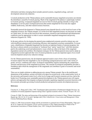 information and ideas emerging about nomadic pastoral systems, rangeland ecology, and rural
development and poverty reduction.
Livestock production on the Tibetan plateau can be sustainable because rangeland ecosystems can tolerate
the disturbance caused by livestock grazing. Much of the rangeland of the plateau is surprisingly resilient
to livestock grazing; overgrazed rangeland can recover from livestock grazing naturally as long as the
disturbance is not too great. Ecological processes that sustain rangeland for lives tock also support
wildlife, biodiversity, and other natural resource functions.
Sustainable pastoral development in Tibetan pastoral areas depends heavily on the local-level users of the
rangeland resources; the Tibetan nomads. It is at this level that rangeland resource use decisions are made
on a daily basis. It is also at this local level that awareness, incentives and institutional and infrastructure
conditions must be appropriate in order to secure sustainable rangeland management and poverty
reduction (Oygard et al. 1999).
In the past, policies for developing the pastoral areas emphasized economic growth at almost any cost
with insufficient attention paid to promoting efficiency and rangeland ecosystem sustainability. In recent
years, rehabilitation of degraded rangelands has become an important feature of national programs, but
the focus is almost entirely on investment in “technical fixes” and/or “quick fixes” with little attention
paid to the underlying social and administrative issues which are often at the heart of the rangeland
degradation and poverty problem. Development strategies for the Tibetan pastoral areas need to adopt an
integrated ecosystem approach that views livestock production as just one important aspect of an overall
rural development and poverty reduction strategy.
For the Tibetan pastoral areas, the development approach needs to move from a focus of sustaining
livestock outputs from the rangelands to one of sustaining ecological processes and a wide variety of
goods, services, conditions and values. Ecological sustainability requires maintaining the composition,
structure and processes of the rangeland ecosystems. The concept of ecological sustainability provides a
foundation upon which the management of the rangelands can contribute to goals of economic and social
sustainability.
There are no simple solutions to addressing poverty among Tibetan nomads. Due to the multifaceted
dimensions of the problems, actions will need to be taken on several levels: at the central policy level; at
the university and research center level; at the level of range and livestock extension services; and at the
herder level. Promoting more sustainable pastoral development in the Tibetan pastoral area will require
policies and approaches that integrate ecological principles regulating rangeland ecosystem functions with
the economic principles governing livestock production and general economic development processes.
References
Cincotta, R., Y. Zhang and X. Zhou. 1992. Transhumant alpine pastoralism in Northeastern Qinghai Province: An
evaluation of livestock population response during China’s agrarian economic reform. Nomadic Peoples: 30: 3-25.
Ciwang, D. 2000. The status and harnessing of the grassland ecological environment in Naqu, Tibetan Autonomous
Region, pp. 106-112. In: Z. Lu and J. Springer (eds.) Tibet’s Biodiversity: Conservation and Management. China
Forestry Publishing House, Beijing.
Clarke, G. 1998. Socio-economic change and the environment in a pastoral area of Lhasa Municipality, Tibet, pp.1-
46. In: G. Clarke (ed.) Development, Society and Environment in Tibet. Papers presented at a Panel of the 7th
International Association of Tibetan Studies, Graz, 1995. Verlag de Osterreichischen, Wien.
 