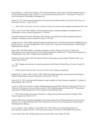 Dyson-Hudson, N. and R. Dyson-Hudson. 1991. Pastoral production systems and livestock development projects :
An East African perspective, pp. 219-255. In : M. Cernea (ed.) Putting People First : Sociological Variables in
Rural Development. World Bank, Washington, DC.
Ekvall, R. 1974. Tibetan nomadic pastoralists: Environment, personality and ethos. Proceedings of the American
Philosophical Society, 113(6): 519-537.
----- . 1968. Fields on the Hoof: The Nexus of Tibetan Nomadic Pastoralism. Holt, Rinehart and Winston, New York.
Ellis, J. and D. Swift. 1988. Stability of African pastoral systems: Alternate paradigms and implications for
development. Journal of Range Management, 41: 450-459.
Fernandez-Gimenez, M. and B. Allen-Diaz. 1999. Testing a non-equilibrium model of rangeland vegetation
dynamics in Mongolia. Journal of Applied Ecology 36: 871-885.
Foggin, M. and A. Smith. 2000. Rangeland utilization and biodiversity on the alpine grasslands of Qinghai Province,
pp. 120-130. In: Z. Lu and J. Springer (eds.) Tibet’s Biodiversity: Conservation and Management. China Forestry
Publishing House, Beijing.
Gelek. 1998. The Washu Serthar: A nomadic community of eastern Tibet, pp. 47-58. In: G. Clarke (ed.)
Development, Society and Environment in Tibet. Papers presented at a Panel of the 7th
International Association of
Tibetan Studies, Graz, 1995. Verlag de Osterreichischen, Wien.
Goldstein, M. and C. Beall. 1989. The impact of China’s reform policy on the nomads of Western Tibet. Asian
Survey, 24(6): 619-641.
-----. 1991. Change and continuity in nomadic pastoralism on the Western Tibetan Plateau. Nomadic Peoples 28:
105-122.
------. 1990. Nomads of Western Tibet: Survival of a Way of Life. Oydessy, Hong Kong.
Goldstein, M., C. Beall, and R. Cincotta. 1990. Traditional nomadic pastoralism and ecological conservation on
Tibet’s Northern Plateau. National Geographic Research 6(2): 139-156.
Laycock, W.A. 1991. State states and thresholds of range condition on North American rangelands: A viewpoint. J.
Range Manage. 44(5): 427-433.
Levine, N. 1998. From nomads to ranchers: Managing pasture among ethnic Tibetans in Sichuan, pp. 69-76. In: G.
Clarke (ed.) Development, Society and Environment in Tibet. Papers presented at a Panel of the 7th
International
Association of Tibetan Studies, Graz, 1995. Verlag de Osterreichischen, Wien.
-----. 1999. Cattle and the cash economy: Responses to change among Tibetan pastoralists in Sichuan, China.
Human Organization, 58(2): 161-172.
Ling, H. 2000. Status of grassland degradation in the major grazing areas of Tibet and measures of recovery, pp.
101-105. In: Z. Lu and J. Springer (eds.) Tibet’s Biodiversity: Conservation and Management. China Forestry
Publishing House, Beijing.
Liu, S., L Zhou, C. Qiu, J. Zhang, Y. Fang and W. Gao. 1999. Studies on Grassland Degradation and
Desertification of Naqu Prefecture in Tibet Autonomous Region. (In Chinese). Tibet People’s Press, Lhasa.
Liu, Z. and W. Zhao. 2001. Shifting-sand control in Central Tibet. Ambio 30(6): 376-380.
 