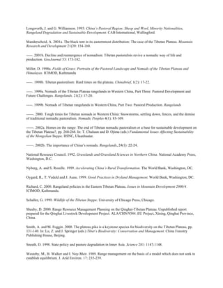 Longworth, J. and G. Williamson. 1993. China’s Pastoral Region: Sheep and Wool, Minority Nationalities,
Rangeland Degradation and Sustainable Development. CAB International, Wallingford.
Manderscheid, A. 2001a. The black tent in its easternmost distribution: The case of the Tibetan Plateau. Mountain
Research and Development 21(20: 154-160.
-----. 2001b. Decline and reemergence of nomadism: Tibetan pastoralists revive a nomadic way of life and
production. GeoJournal 53: 173-182.
Miller, D. 1998a. Fields of Grass: Portraits of the Pastoral Landscape and Nomads of the Tibetan Plateau and
Himalayas. ICIMOD, Kathmandu
-----. 1998b. Tibetan pastoralism: Hard times on the plateau. Chinabrief, 1(2): 17-22.
-----. 1999a. Nomads of the Tibetan Plateau rangelands in Western China, Part Three: Pastoral Development and
Future Challenges. Rangelands, 21(2): 17-20.
-----. 1999b. Nomads of Tibetan rangelands in Western China, Part Two: Pastoral Production. Rangelands
------. 2000. Tough times for Tibetan nomads in Western China: Snowstorms, settling down, fences, and the demise
of traditional nomadic pastoralism. Nomadic Peoples 4(1): 83-109.
------. 2002a. Homes on the range: The end of Tibetan nomadic pastoralism or a base for sustainable development on
the Tibetan Plateau?, pp. 260-268. In: T. Chuluun and D. Ojima (eds.) Fundamental Issues Affecting Sustainability
of the Mongolian Steppe. IISNC, Ulaanbaatar.
------. 2002b. The importance of China’s nomads. Rangelands, 24(1): 22-24.
National Resource Council. 1992. Grasslands and Grassland Sciences in Northern China. National Academy Press,
Washington, D.C.
Nyberg, A. and S. Rozelle. 1999. Accelerating China’s Rural Transformation. The World Bank, Washington, DC.
Oygard, R., T. Vedeld and J. Aune. 1999. Good Practices in Dryland Management. World Bank, Washington, DC.
Richard, C. 2000. Rangeland policies in the Eastern Tibetan Plateau. Issues in Mountain Development 2000/4.
ICIMOD, Kathmandu.
Schaller, G. 1999. Wildlife of the Tibetan Steppe. University of Chicago Press, Chicago.
Sheehy, D. 2000. Range Resource Management Planning on the Qinghai-Tibetan Plateau. Unpublished report
prepared for the Qinghai Livestock Development Project. ALA/CHN/9344. EU Project, Xining, Qinghai Province,
China.
Smith, A. and M. Foggin. 2000. The plateau pika is a keystone species for biodiversity on the Tibetan Plateau, pp.
131-140. In: Lu, Z. and J. Springer (eds.) Tibet’s Biodiversity: Conservation and Management. China Forestry
Publishing House, Beijing.
Sneath, D. 1998. State policy and pasture degradation in Inner Asia. Science 281: 1147-1148.
Westoby, M., B. Walker and I. Noy-Meir. 1989. Range management on the basis of a model which does not seek to
establish equilibrium. J. Arid Environ. 17: 235-239.
 