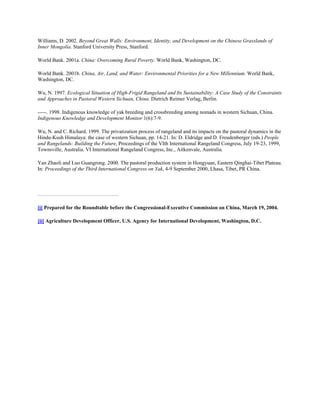 Williams, D. 2002. Beyond Great Walls: Environment, Identity, and Development on the Chinese Grasslands of
Inner Mongolia. Stanford University Press, Stanford.
World Bank. 2001a. China: Overcoming Rural Poverty. World Bank, Washington, DC.
World Bank. 2001b. China, Air, Land, and Water: Environmental Priorities for a New Millennium. World Bank,
Washington, DC.
Wu, N. 1997. Ecological Situation of High-Frigid Rangeland and Its Sustainability: A Case Study of the Constraints
and Approaches in Pastoral Western Sichuan, China. Dietrich Reimer Verlag, Berlin.
-----. 1998. Indigenous knowledge of yak breeding and crossbreeding among nomads in western Sichuan, China.
Indigenous Knowledge and Development Monitor 1(6):7-9.
Wu, N. and C. Richard. 1999. The privatization process of rangeland and its impacts on the pastoral dynamics in the
Hindu-Kush Himalaya: the case of western Sichuan, pp. 14-21. In: D. Eldridge and D. Freudenberger (eds.) People
and Rangelands: Building the Future, Proceedings of the VIth International Rangeland Congress, July 19-23, 1999,
Townsville, Australia. VI International Rangeland Congress, Inc., Aitkenvale, Australia.
Yan Zhaoli and Luo Guangrong. 2000. The pastoral production system in Hongyuan, Eastern Qinghai-Tibet Plateau.
In: Proceedings of the Third International Congress on Yak, 4-9 September 2000, Lhasa, Tibet, PR China.
[i] Prepared for the Roundtable before the Congressional-Executive Commission on China, March 19, 2004.
[ii] Agriculture Development Officer, U.S. Agency for International Development, Washington, D.C.
 