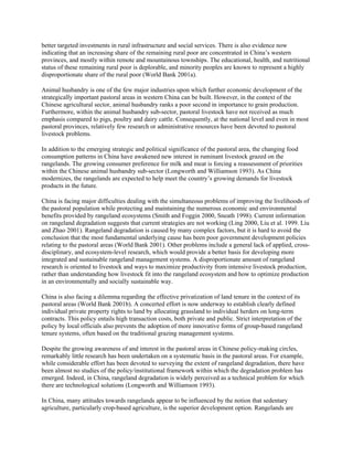 better targeted investments in rural infrastructure and social services. There is also evidence now
indicating that an increasing share of the remaining rural poor are concentrated in China’s western
provinces, and mostly within remote and mountainous townships. The educational, health, and nutritional
status of these remaining rural poor is deplorable, and minority peoples are known to represent a highly
disproportionate share of the rural poor (World Bank 2001a).
Animal husbandry is one of the few major industries upon which further economic development of the
strategically important pastoral areas in western China can be built. However, in the context of the
Chinese agricultural sector, animal husbandry ranks a poor second in importance to grain production.
Furthermore, within the animal husbandry sub-sector, pastoral livestock have not received as much
emphasis compared to pigs, poultry and dairy cattle. Consequently, at the national level and even in most
pastoral provinces, relatively few research or administrative resources have been devoted to pastoral
livestock problems.
In addition to the emerging strategic and political significance of the pastoral area, the changing food
consumption patterns in China have awakened new interest in ruminant livestock grazed on the
rangelands. The growing consumer preference for milk and meat is forcing a reassessment of priorities
within the Chinese animal husbandry sub-sector (Longworth and Williamson 1993). As China
modernizes, the rangelands are expected to help meet the country’s growing demands for livestock
products in the future.
China is facing major difficulties dealing with the simultaneous problems of improving the livelihoods of
the pastoral population while protecting and maintaining the numerous economic and environmental
benefits provided by rangeland ecosystems (Smith and Foggin 2000, Sneath 1998). Current information
on rangeland degradation suggests that current strategies are not working (Ling 2000, Liu et al. 1999. Liu
and Zhao 2001). Rangeland degradation is caused by many complex factors, but it is hard to avoid the
conclusion that the most fundamental underlying cause has been poor government development policies
relating to the pastoral areas (World Bank 2001). Other problems include a general lack of applied, cross-
disciplinary, and ecosystem-level research, which would provide a better basis for developing more
integrated and sustainable rangeland management systems. A disproportionate amount of rangeland
research is oriented to livestock and ways to maximize productivity from intensive livestock production,
rather than understanding how livestock fit into the rangeland ecosystem and how to optimize production
in an environmentally and socially sustainable way.
China is also facing a dilemma regarding the effective privatization of land tenure in the context of its
pastoral areas (World Bank 2001b). A concerted effort is now underway to establish clearly defined
individual private property rights to land by allocating grassland to individual herders on long-term
contracts. This policy entails high transaction costs, both private and public. Strict interpretation of the
policy by local officials also prevents the adoption of more innovative forms of group-based rangeland
tenure systems, often based on the traditional grazing management systems.
Despite the growing awareness of and interest in the pastoral areas in Chinese policy-making circles,
remarkably little research has been undertaken on a systematic basis in the pastoral areas. For example,
while considerable effort has been devoted to surveying the extent of rangeland degradation, there have
been almost no studies of the policy/institutional framework within which the degradation problem has
emerged. Indeed, in China, rangeland degradation is widely perceived as a technical problem for which
there are technological solutions (Longworth and Williamson 1993).
In China, many attitudes towards rangelands appear to be influenced by the notion that sedentary
agriculture, particularly crop-based agriculture, is the superior development option. Rangelands are
 
