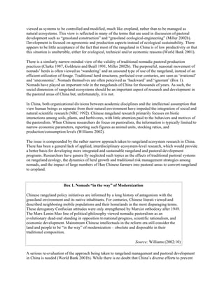 viewed as systems to be controlled and modified, much like cropland, rather than to be managed as
natural ecosystems. This view is reflected in many of the terms that are used in discussion of pastoral
development such as “grassland construction” and “grassland ecological-engineering” (Miller 2002b).
Development is focused on agronomic and production aspects instead of ecological sustainability. There
appears to be little acceptance of the fact that most of the rangeland in China is of low productivity or that
this situation is unalterable, either for ecological, technical and/or economic reasons (World Bank 2001).
There is a similarly narrow-minded view of the validity of traditional nomadic pastoral production
practices (Clarke 1987, Goldstein and Beall 1991, Miller 2002b). The purposeful, seasonal movement of
nomads’ herds is often viewed as ‘wandering’ and an unsound type of use of the rangeland, instead of an
efficient utilization of forage. Traditional herd structures, perfected over centuries, are seen as ‘irrational’
and ‘uneconomic’. Nomads themselves are often perceived as ‘backward’ and ‘ignorant’ (Box 1).
Nomads have played an important role in the rangelands of China for thousands of years. As such, the
social dimension of rangeland ecosystems should be an important aspect of research and development in
the pastoral areas of China but, unfortunately, it is not.
In China, both organizational divisions between academic disciplines and the intellectual assumption that
view human beings as separate from their natural environment have impeded the integration of social and
natural scientific research (NRC 1992). Chinese rangeland research primarily focuses on biotic
interactions among soils, plants, and herbivores, with little attention paid to the behaviors and motives of
the pastoralists. When Chinese researchers do focus on pastoralists, the information is typically limited to
narrow economic parameters, reporting such figures as animal units, stocking ratios, and
production/consumption levels (Williams 2002).
The issue is compounded by the rather narrow approach taken to rangeland ecosystem research in China.
There has been a general lack of applied, interdisciplinary ecosystem-level research, which would provide
a better basis for developing more integrated and sustainable rangeland and pastoral development
programs. Researchers have genera lly neglected such topics as the effects of traditional pastoral systems
on rangeland ecology, the dynamics of herd growth and traditional risk management strategies among
nomads, and the impact of large numbers of Han Chinese farmers into pastoral areas to convert rangeland
to cropland.
Box 1. Nomads “in the way” of Modernization
Chinese rangeland policy initiatives are informed by a long history of antagonism with the
grassland environment and its native inhabitants. For centuries, Chinese literati viewed and
described neighboring mobile populations and their homelands in the most disparaging terms.
These derogatory Confucian attitudes were only strengthened by Marxist orthodoxy after 1949.
The Marx-Lenin-Mao line of political philosophy viewed nomadic pastoralism as an
evolutionary dead-end standing in opposition to national progress, scientific rationalism, and
economic development. Mainstream Chinese intellectuals in the reform era still consider the
land and people to be “in the way” of modernization – obsolete and disposable in their
traditional composition.
Source: Williams (2002:10)
A serious re-evaluation of the approach being taken to rangeland management and pastoral development
in China is needed (World Bank 2001b). While there is no doubt that China’s diverse efforts to prevent
 