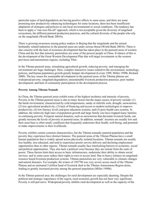 particular types of land degradation are having positive effects in some areas, and there are some
promising new productivity enhancing technologies for some locations, there has been insufficient
adaptation of strategies and policies to suit local environmental or social conditions. The tendency has
been to apply a “one-size-fits-all” approach, which is not acceptable given the diversity of rangeland
ecosystems, the different pastoral production practices, and the cultural diversity of the people who rely
on the rangelands (World Bank 2001b).
There is growing awareness among policy-makers in Beijing that the rangelands and the animal
husbandry related industries in the pastoral areas are under serious threat (World Bank 2001b). There is
also concern with the lack of economic development that has taken place in the pastoral areas of western
China and the fact that minority pastoralists are some of the poorest people in China. Evidence of this is
the development of the Great Western Development Plan that will target investments in the western
provinces and autonomous regions, including Tibet.
In the Tibetan pastoral areas, stimulating agricultural growth, reducing poverty, and managing the
environment are huge challenges. Here, complex interactive issues related to the environment, technology,
policies, and human population growth greatly hamper development (Levine 1999, Miller 1998b, Richard
2000). The key issues for sustainable development in the pastoral areas of the Tibetan plateau are:
widespread poverty; rangeland degradation; unsustainable livestock production practices; poor market
development; and lack of community participation in the development process.
Poverty Among Tibetan Nomads
In China, the Tibetan pastoral areas exhibit some of the highest incidence and intensity of poverty.
Poverty in the Tibetan pastoral areas is due to many factors but the major causes of poverty include: (1)
the harsh environment, characterized by cold temperatures, sandy or infertile soils, drought, snowstorms;
(2) low agricultural productivity; (3) lack of financing and access to modern technologies to improve
productivity; (4) low literacy levels and poor education systems; and (5) poor health care systems. In
addition, the relatively high rates of population growth and large family size have trapped many families
in continuing poverty. Frequent natural disasters, such as snowstorms that decimate livestock herds, can
greatly increase the levels of poverty in pastoral areas. In addition, nomads’ incomes are usually low and
their asset base is often small, conditions that frequently undermine their health, well-being, and potential
to make improvements in their livelihoods.
Poverty exhibits certain common characteristics, but the Tibetan nomadic pastoral population and the
poverty they experience have distinct features. The pastoral areas of the Tibetan Plateau have a small
human population that is widely spread across physically isolated locations. Tibetan nomads are usually
less healthy, less educated, and tend to experience poorer service delivery and declining employment
opportunities than in other regions. Tibetan nomads usually face interlocking barriers to economic, social
and political opportunities. They also lack a political voice because they are remote from the seats of
power. These factors limit their access to basic infrastructure, undermine their ability to obtain social
services, and in some cases reduce their rights to own or access land. Due to heavy reliance on rangeland-
resource based livestock production systems, Tibetan pastoralists are very vulnerable to climatic changes
and natural disasters. For example, the winter of 1997/98 was very severe across much of the Tibetan
Plateau and an estimated 3 million head of livestock died in the Tibetan Autonomous Region alone,
leading to greatly increased poverty among the pastoral population (Miller 1998b).
In the Tibetan pastoral area, the challenges for rural development are especially daunting. Despite the
political and strategic importance of the region, rural economic growth has not been very significant.
Poverty is still pervasive. Widespread poverty inhibits rural development as well as the capacity of the
 