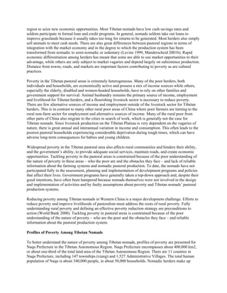 region to seize new economic opportunities. Most Tibetan nomads have low cash savings rates and
seldom participate in formal loan and credit programs. In general, nomads seldom take out loans to
improve grasslands because it usually takes too long for returns to be generated. Most herders also simply
sell animals to meet cash needs. There are also great differences between pastoral regions in terms of
integration with the market economy and in the degree to which the production system has been
transformed from nomadic to semi-nomadic or sedentary (Levine 1999, Manderscheid 2001b). Rapid
economic differentiation among herders has meant that some are able to use market opportunities to their
advantage, while others are only subject to market vagaries and depend largely on subsistence production.
Distance from towns, roads, and markets are important factors contributing to poverty as are cultural
practices.
Poverty in the Tibetan pastoral areas is extremely heterogeneous. Many of the poor herders, both
individuals and households, are economically active and possess a mix of income sources while others,
especially the elderly, disabled and women-headed households, have to rely on other families and
government support for survival. Animal husbandry remains the primary source of income, employment
and livelihood for Tibetan herders, and a flourishing livestock sector is necessary to reduce poverty.
There are few alternative sources of income and employment outside of the livestock sector for Tibetan
herders. This is in contrast to many other rural poor areas of China where poor farmers are turning to the
rural non-farm sector for employment and alternative sources of income. Many of the rural poor from
other parts of China also migrate to the cities in search of work, which is generally not the case for
Tibetan nomads. Since livestock production on the Tibetan Plateau is very dependent on the vagaries of
nature, there is great annual and interannual variation in income and consumption. This often leads to the
poorest pastoral households experiencing considerable deprivation during tough times, which can have
adverse long-term consequences for babies and young children.
Widespread poverty in the Tibetan pastoral area also affects rural communities and hinders their ability,
and the government’s ability, to provide adequate social services, maintain roads, and create economic
opportunities. Tackling poverty in the pastoral areas is constrained because of the poor understanding of
the nature of poverty in these areas – who the poor are and the obstacles they face – and lack of reliable
information about the farming systems and nomadic pastoral production. To date, the nomads have not
participated fully in the assessment, planning and implementation of development programs and policies
that affect their lives. Government programs have generally taken a top-down approach and, despite their
good intentions, have often been hampered because nomads themselves were not involved in the design
and implementation of activities and by faulty assumptions about poverty and Tibetan nomads’ pastoral
production systems.
Reducing poverty among Tibetan nomads in Western China is a major development challenge. Efforts to
reduce poverty and improve livelihoods of pastoralists must address the roots of rural poverty. Fully
understanding rural poverty and defining an effective poverty reduction strategy are preconditions to
action (World Bank 2000). Tackling poverty in pastoral areas is constrained because of the poor
understanding of the nature of poverty – who are the poor and the obstacles they face – and reliable
information about the pastoral production system.
Profiles of Poverty Among Tibetan Nomads
To better understand the nature of poverty among Tibetan nomads, profiles of poverty are presented for
Naqu Prefecture in the Tibetan Autonomous Region. Naqu Prefecture encompasses about 400,000 km2,
or about one-third of the total land area of the Tibetan Autonomous Region. There are 11 counties in
Naqu Prefecture, including 147 townships (xiang) and 1,527 Administrative Villages. The total human
population of Naqu is about 340,000 people, in about 50,000 households. Nomadic herders make up
 