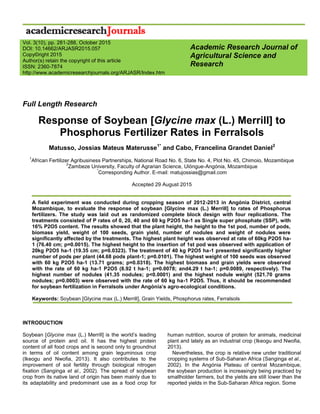 Full Length Research
Response of Soybean [Glycine max (L.) Merrill] to
Phosphorus Fertilizer Rates in Ferralsols
Matusso, Jossias Mateus Materusse1*
and Cabo, Francelina Grandet Daniel2
1
African Fertilizer Agribusiness Partnerships, National Road No. 6, State No. 4, Plot No. 45, Chimoio, Mozambique
2
Zambeze University, Faculty of Agrarian Science, Ulóngue-Angónia, Mozambique
*
Corresponding Author. E-mail: matujossias@gmail.com
Accepted 29 August 2015
A field experiment was conducted during cropping season of 2012-2013 in Angónia District, central
Mozambique, to evaluate the response of soybean [Glycine max (L.) Merrill] to rates of Phosphorus
fertilizers. The study was laid out as randomized complete block design with four replications. The
treatments consisted of P rates of 0, 20, 40 and 60 kg P2O5 ha-1 as Single super phosphate (SSP), with
16% P2O5 content. The results showed that the plant height, the height to the 1st pod, number of pods,
biomass yield, weight of 100 seeds, grain yield, number of nodules and weight of nodules were
significantly affected by the treatments. The highest plant height was observed at rate of 60kg P2O5 ha-
1 (76.40 cm; p=0.0015). The highest height to the insertion of 1st pod was observed with application of
20kg P2O5 ha-1 (19.35 cm; p=0.0323). The treatment of 40 kg P2O5 ha-1 presented significantly higher
number of pods per plant (44.68 pods plant-1; p=0.0101). The highest weight of 100 seeds was observed
with 60 kg P2O5 ha-1 (13.71 grams; p=0.0318). The highest biomass and grain yields were observed
with the rate of 60 kg ha-1 P2O5 (8.92 t ha-1; p=0.0078; and4.29 t ha-1; p=0.0089, respectively). The
highest number of nodules (41.35 nodules; p<0.0001) and the highest nodule weight (521.70 grams
nodules; p=0.0003) were observed with the rate of 60 kg ha-1 P2O5. Thus, it should be recommended
for soybean fertilization in Ferralsols under Angónia’s agro-ecological conditions.
Keywords: Soybean [Glycine max (L.) Merrill], Grain Yields, Phosphorus rates, Ferralsols
INTRODUCTION
Soybean [Glycine max (L.) Merrill] is the world’s leading
source of protein and oil. It has the highest protein
content of all food crops and is second only to groundnut
in terms of oil content among grain leguminous crop
(Ikeogu and Nwofia, 2013). It also contributes to the
improvement of soil fertility through biological nitrogen
fixation (Sanginga et al., 2002). The spread of soybean
crop from its native land of origin has been mainly due to
its adaptability and predominant use as a food crop for
human nutrition, source of protein for animals, medicinal
plant and lately as an industrial crop (Ikeogu and Nwofia,
2013).
Nevertheless, the crop is relative new under traditional
cropping systems of Sub-Saharan Africa (Sanginga et al.,
2002). In the Angónia Plateau of central Mozambique,
the soybean production is increasingly being practiced by
smallholder farmers, but the yields are still lower than the
reported yields in the Sub-Saharan Africa region. Some
Academic Research Journal of
Agricultural Science and
Research
Vol. 3(10), pp. 281-288, October 2015
DOI: 10.14662/ARJASR2015.057
Copy©right 2015
Author(s) retain the copyright of this article
ISSN: 2360-7874
http://www.academicresearchjournals.org/ARJASR/Index.htm
 