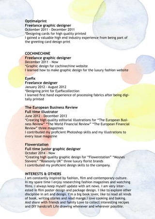 Optimalprint
Freelance graphic designer
Octomber 2011 - December 2011
*Designing cards for high quality printed
I gained a valuable high end industry experience from being part of
the greeting card design print
COCHINECHINE
Freelance graphic designer
December 2011 - Now
*Graphic design for cochinechine website
I learned how to make graphic design for the luxury fashion website
Eyefix
Freelance designer
January 2012 - August 2012
*Designing print for Eyefixcollection
I learned first hand experience of processing fabrics after being digi-
tally printed
The European Business Review
Full time illustrator
June 2012 - December 2013
*Creating high quality editorial illustrations for “The European Busi-
ness Review” “The World Financial Review” “The European Financial
Review” three magazines
I contributed my proficient Photoshop skills and my illustrations to
every issue magazine
Flowerstation
Full time junior graphic designer
October 2014 - Now
*Creating high quality graphic design for “Flowerstation” “Moyses
Stevens” “Rosesonly UK” three luxury florist brands
I contributed my proficient design skills to the company.
INTERESTS & OTHERS
I am constantly inspired by fashion, film and contemporary culture.
In my spare time I enjoy researching fashion magazines and watching
films. I always keep myself update with art news. I am very inter-
ested in film poster design and package design. I like to explore other
discipline in art and design. I’m a big book lover, like to read all kinds
of book, writing stories and read manga.I love cooking and baking.
And share with friends and family Love to collect interesting recipes
and DIY handcraft Life drawing whenever and wherever possible.
 