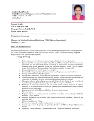 Personal Details
Date of Birth: 30.05.1988
Languages Known: English, Hindi
Marital Status: Married
Professional Experience:-
Manager (M1) in Quality Control Division at OMICS Group International
Duration: 4+ years
Roles and Responsibilities
Project Management (Project Manager/ Quality Control Analyst): Handling Projects(end to end editorial processes
and Journal development) on Clinical, Medical Life sciences & Social Science Journals and handling Mergers &
Acquisitions as a part of Business Development
Strategy Devising
 Delivered projects with relevance to agreed scope, schedule & customer expectations.
 Supervised end-to-end operations of journals publication(Manuscripts flow, Peer review process,
publication and post publication process, Scheduling of issue release, Process documentation,
Handling online article managing system (e.g., Editorial Manager), Article Process Tracking
system, Critical editorial decision making, Copyediting according to In-house style)
 Designed high quality content for the journals assigned
 Completed knowledge transfer to the team members handling the journals and conferences
 Liaising & Client Relationship Management
 Developed and maintaining relationship with co-publishers, scientific societies and associations
 Organized& conducting frequent Editorial Board meetings at conferences and also through web
conferences for taking key decisions and discussing future agenda for the Journals
 Managed a balanced relationship between the stake holders by distributing the task properly and
using their expertise effectively depending on their skill set and personal abilities.
 Maintained a balanced relationship with the direct clients (authors, reviewers & editors)
effectively by becoming the point of contact for communication and updating the status in a timely
manner as per the requirement.
 Communicated with all the Editor-in-Chiefs for the growth of the journals
 Market -Analysis
 Prepared reports on various journals by utilizing secondary sources (Google, LinkedIn,
Facebook, DOAJ, PubMed)
 Presented a complete forecast on the latest trends of research for launching a journal in the
particular field
 SEO associated Content Writing
 Wrote contents regularly to update the information on various topics
 Journal page content designing and optimizing based on SEO(Search Engine Optimization)
practice
 Conducting Quarterly Business Performance Review & Competitive and Online Intelligence
Swati Srabani Nayak
Email ID: swati.nayak89@gmail.com / tina809@rediffmail.com
Mobile: + 971 56 540 5501
Dubai, UAE.
 
