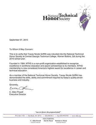 September 07, 2015
To Whom It May Concern:
This is to verify that Tracey Nicole Griffith was inducted into the National Technical
Honor Society at Central Georgia Technical College, Warner Robins, GA during the
2010 school year.
Founded in 1984, NTHS is a non-profit organization established to recognize
excellence in workforce education and award scholarships to its members. NTHS
membership is now considered America's highest award for excellence in career and
technical education.
As a member of the National Technical Honor Society, Tracey Nicole Griffith has
demonstrated the skills, ability and commitment required by today's quality-driven
business and industry.
Sincerely,
C. Allen Powell
Executive Director
“success favors the prepared mind”
P.O. Box 1336 | Flat Rock, NC 28731 | 828.698.8011 | Fax 828.698.8564 | www.nths.org
F O U N D E R S
C. Allen Powell Jon H. Poteat Patricia S. Poteat
Executive Director Associate Director
Powered by TCPDF (www.tcpdf.org)
 
